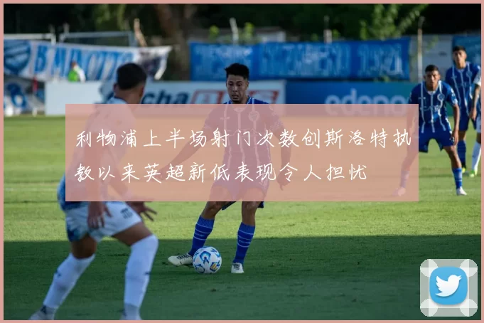 利物浦上半场射门次数创斯洛特执教以来英超新低表现令人担忧