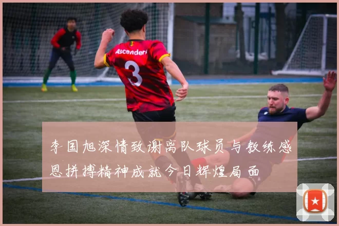 李国旭深情致谢离队球员与教练感恩拼搏精神成就今日辉煌局面