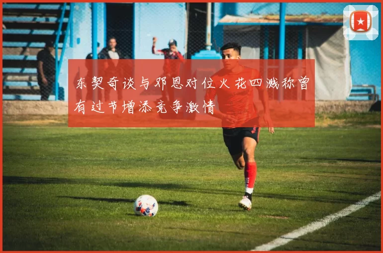 东契奇谈与邓恩对位火花四溅称曾有过节增添竞争激情