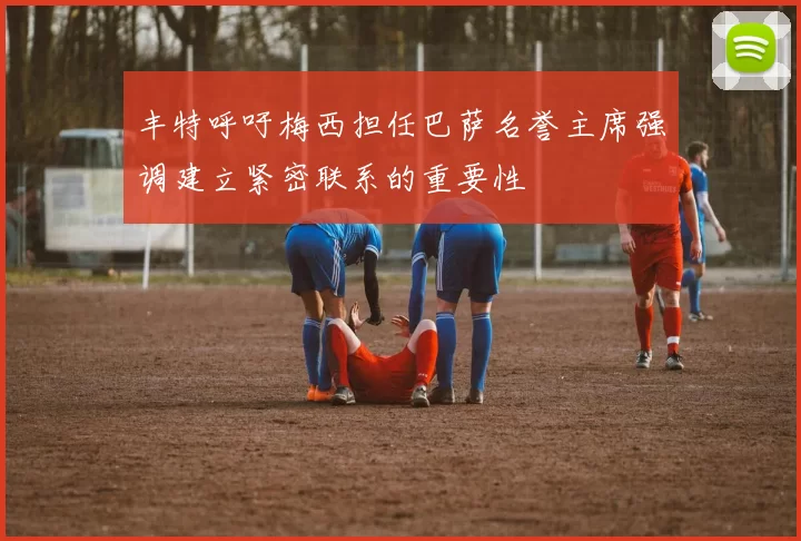 丰特呼吁梅西担任巴萨名誉主席强调建立紧密联系的重要性