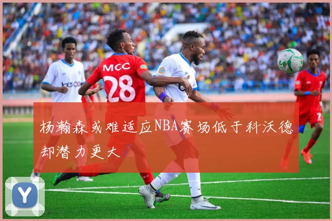杨瀚森或难适应NBA赛场低于科沃德却潜力更大