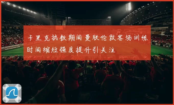 卡里克执教期间曼联伦敦客场训练时间缩短强度提升引关注