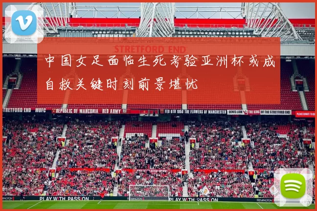 中国女足面临生死考验亚洲杯或成自救关键时刻前景堪忧