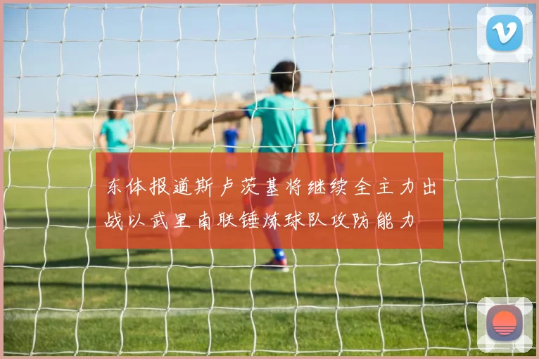 东体报道斯卢茨基将继续全主力出战以武里南联锤炼球队攻防能力