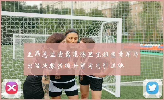 里昂总监透露恩德里克租借费用与出场次数挂钩并曾考虑引进他